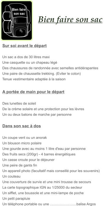 Bien faire son sac   A portée de main pour le départ  Des lunettes de soleil De la crème solaire et une protection pour les lèvres Un ou deux batons de marche par personne  Dans son sac à dos  Un coupe vent ou un anorak Un blouson micro polaire Une gourde avec au moins 1 litre d'eau par personne Des fruits secs (200gr) - 4 barres énergétiques  Un casse croute pour le déjeuner Une peire de gants fin Un appareil photo (facultatif mais conseillé pour les souvenirs) Un couteau Une couverture de survie et une mini trousse de secours La carte topographique IGN au 1/25000 du secteur Un sifflet, une boussole et une mini-lampe de poche Un petit parapluie Un téléphone portable ou une ...........................balise Argos  Un sac a dos de 30 litres maxi Une casquette ou un chapeau légé Des chaussures de randonnée avec semelles antidérapantes               Une paire de chaussette trekking. (Eviter le coton) Tenue vestimentaire adaptée à la saison   Sur soi avant le départ